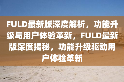 FULD最新版深度解析，功能升級與用戶體驗革新，F(xiàn)ULD最新版深度揭秘，功能升級驅(qū)動用戶體驗革新