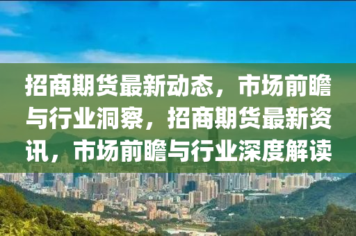 招商期貨最新動態(tài)，市場前瞻與行業(yè)洞察，招商期貨最新資訊，市場前瞻與行業(yè)深度解讀