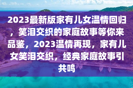 2023最新版家有兒女溫情回歸，笑淚交織的家庭故事等你來(lái)品鑒，2023溫情再現(xiàn)，家有兒女笑淚交織，經(jīng)典家庭故事引共鳴