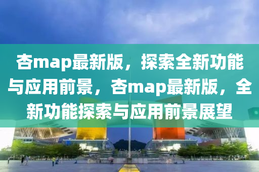 杏map最新版，探索全新功能與應(yīng)用前景，杏map最新版，全新功能探索與應(yīng)用前景展望