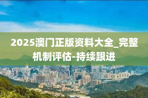 2025澳門正版資料大全_完整機制評估-持續(xù)跟進