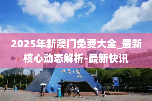 2025年新澳門免費(fèi)大全_最新核心動(dòng)態(tài)解析-最新快訊