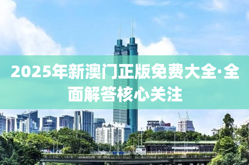 2025年新澳門正版免費(fèi)大全·全面解答核心關(guān)注