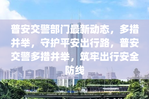 普安交警部門最新動態(tài)，多措并舉，守護平安出行路，普安交警多措并舉，筑牢出行安全防線