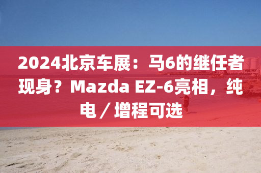 2024北京車展：馬6的繼任者現(xiàn)身？Mazda EZ-6亮相，純電／增程可選