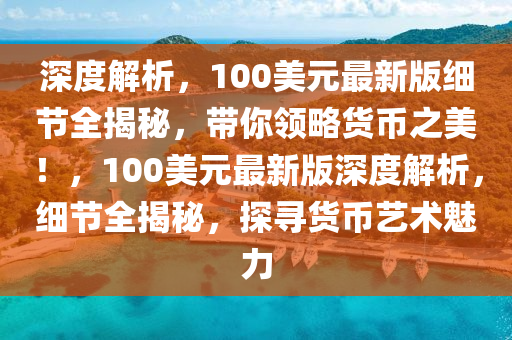 深度解析，100美元最新版細(xì)節(jié)全揭秘，帶你領(lǐng)略貨幣之美！，100美元最新版深度解析，細(xì)節(jié)全揭秘，探尋貨幣藝術(shù)魅力