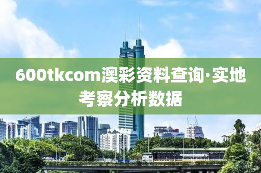 600tkcom澳彩資料查詢·實地考察分析數(shù)據(jù)