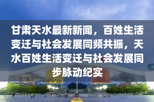 甘肅天水最新新聞，百姓生活變遷與社會發(fā)展同頻共振，天水百姓生活變遷與社會發(fā)展同步脈動紀實