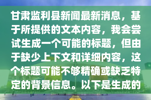 甘肅監(jiān)利縣新聞最新消息，基于所提供的文本內(nèi)容，我會嘗試生成一個可能的標(biāo)題，但由于缺少上下文和詳細(xì)內(nèi)容，這個標(biāo)題可能不夠精確或缺乏特定的背景信息。以下是生成的