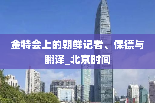 金特會(huì)上的朝鮮記者、保鏢與翻譯_北京時(shí)間