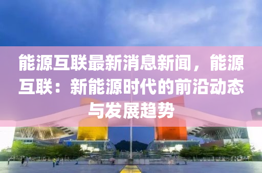 能源互聯(lián)最新消息新聞，能源互聯(lián)：新能源時代的前沿動態(tài)與發(fā)展趨勢