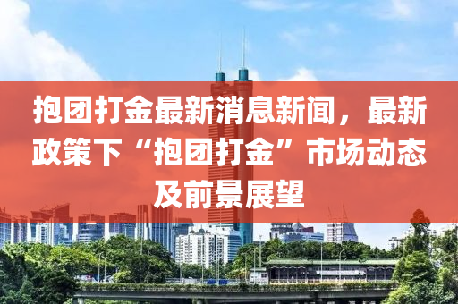 抱團打金最新消息新聞，最新政策下“抱團打金”市場動態(tài)及前景展望