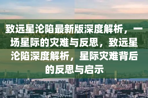 致遠星淪陷最新版深度解析，一場星際的災難與反思，致遠星淪陷深度解析，星際災難背后的反思與啟示