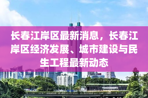 長春江岸區(qū)最新消息，長春江岸區(qū)經(jīng)濟(jì)發(fā)展、城市建設(shè)與民生工程最新動(dòng)態(tài)