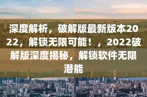 深度解析，破解版最新版本2022，解鎖無限可能！，2022破解版深度揭秘，解鎖軟件無限潛能