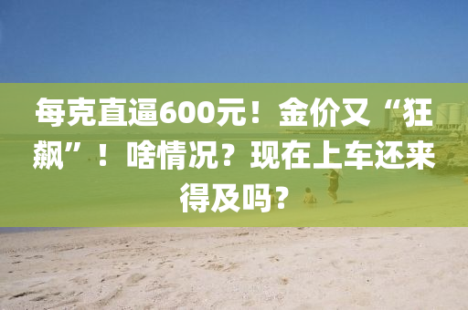 每克直逼600元！金價(jià)又“狂飆”！啥情況？現(xiàn)在上車還來得及嗎？