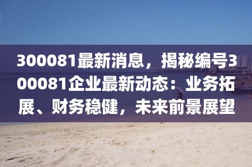 300081最新消息，揭秘編號300081企業(yè)最新動態(tài)：業(yè)務(wù)拓展、財(cái)務(wù)穩(wěn)健，未來前景展望