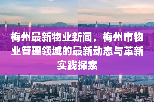 梅州最新物業(yè)新聞，梅州市物業(yè)管理領(lǐng)域的最新動態(tài)與革新實踐探索