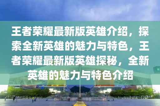 王者榮耀最新版英雄介紹，探索全新英雄的魅力與特色，王者榮耀最新版英雄探秘，全新英雄的魅力與特色介紹