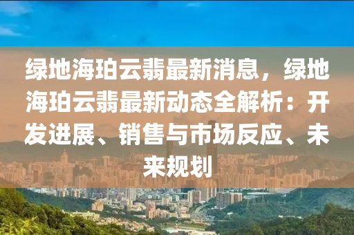 綠地海珀云翡最新消息，綠地海珀云翡最新動態(tài)全解析：開發(fā)進展、銷售與市場反應、未來規(guī)劃