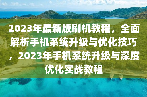 2023年最新版刷機教程，全面解析手機系統(tǒng)升級與優(yōu)化技巧，2023年手機系統(tǒng)升級與深度優(yōu)化實戰(zhàn)教程