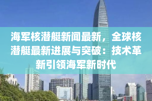 海軍核潛艇新聞最新，全球核潛艇最新進展與突破：技術革新引領海軍新時代