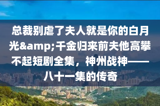 總裁別虐了夫人就是你的白月光&千金歸來前夫他高攀不起短劇全集，神州戰(zhàn)神——八十一集的傳奇