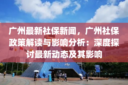 廣州最新社保新聞，廣州社保政策解讀與影響分析：深度探討最新動態(tài)及其影響