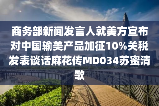 商務(wù)部新聞發(fā)言人就美方宣布對中國輸美產(chǎn)品加征10%關(guān)稅發(fā)表談話麻花傳MD034蘇蜜清歌