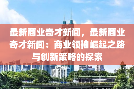 最新商業(yè)奇才新聞，最新商業(yè)奇才新聞：商業(yè)領(lǐng)袖崛起之路與創(chuàng)新策略的探索