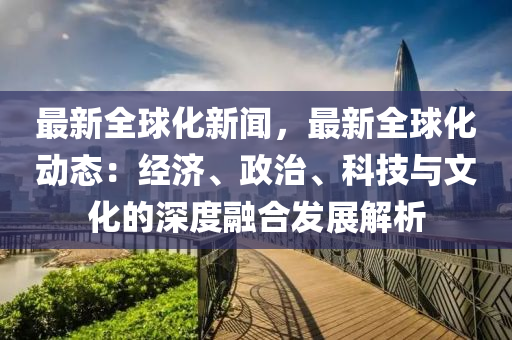 最新全球化新聞，最新全球化動(dòng)態(tài)：經(jīng)濟(jì)、政治、科技與文化的深度融合發(fā)展解析