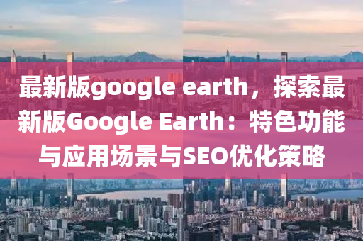 最新版google earth，探索最新版Google Earth：特色功能與應(yīng)用場景與SEO優(yōu)化策略