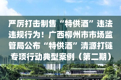 嚴(yán)厲打擊制售“特供酒”違法違規(guī)行為！廣西柳州市市場監(jiān)管局公布“特供酒”清源打鏈專項行動典型案例（第二期）