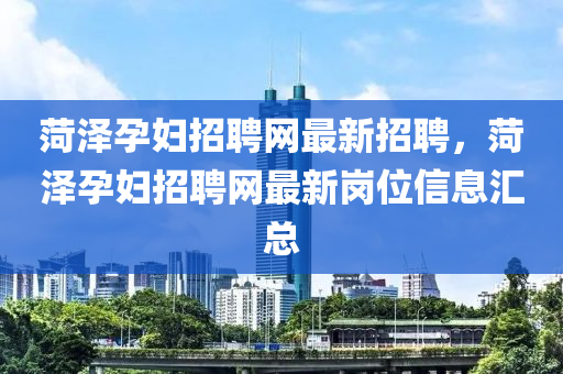 菏澤孕婦招聘網(wǎng)最新招聘，菏澤孕婦招聘網(wǎng)最新崗位信息匯總