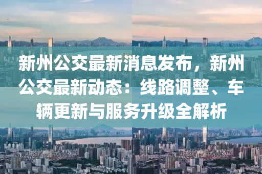 新州公交最新消息發(fā)布，新州公交最新動態(tài)：線路調(diào)整、車輛更新與服務(wù)升級全解析