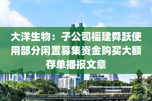 大洋生物：子公司福建舜躍使用部分閑置募集資金購(gòu)買大額存單播報(bào)文章