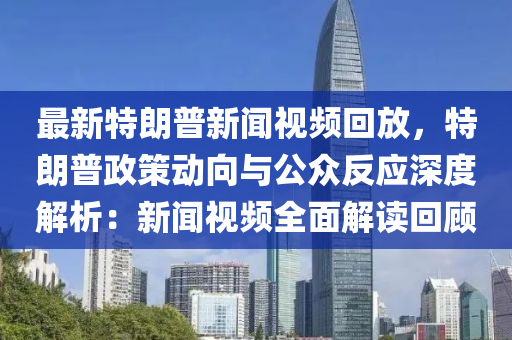 最新特朗普新聞視頻回放，特朗普政策動(dòng)向與公眾反應(yīng)深度解析：新聞視頻全面解讀回顧