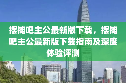 擺攤吧主公最新版下載，擺攤吧主公最新版下載指南及深度體驗(yàn)評(píng)測(cè)