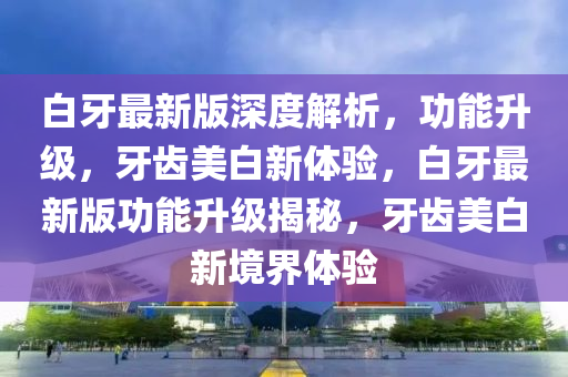 白牙最新版深度解析，功能升級，牙齒美白新體驗，白牙最新版功能升級揭秘，牙齒美白新境界體驗