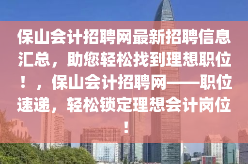 保山會(huì)計(jì)招聘網(wǎng)最新招聘信息匯總，助您輕松找到理想職位！，保山會(huì)計(jì)招聘網(wǎng)——職位速遞，輕松鎖定理想會(huì)計(jì)崗位！