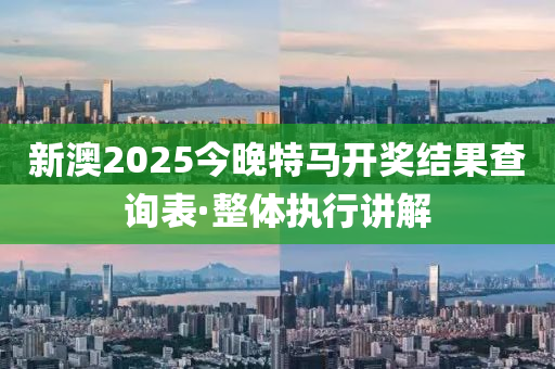 新澳2025今晚特馬開獎結(jié)果查詢表·整體執(zhí)行講解