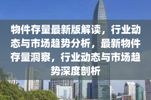 物件存量最新版解讀，行業(yè)動態(tài)與市場趨勢分析，最新物件存量洞察，行業(yè)動態(tài)與市場趨勢深度剖析