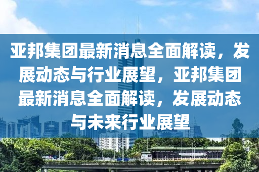 亞邦集團(tuán)最新消息全面解讀，發(fā)展動(dòng)態(tài)與行業(yè)展望，亞邦集團(tuán)最新消息全面解讀，發(fā)展動(dòng)態(tài)與未來行業(yè)展望