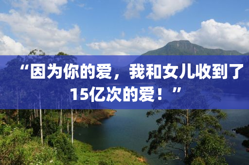 “因?yàn)槟愕膼?，我和女兒收到?5億次的愛！”