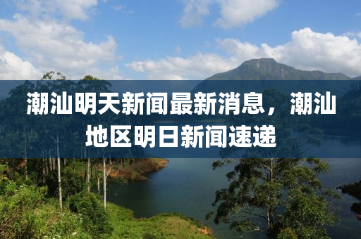 潮汕明天新聞最新消息，潮汕地區(qū)明日新聞速遞