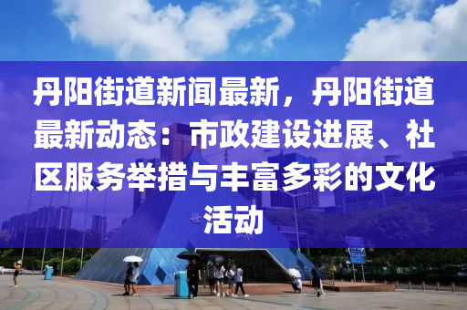 丹陽街道新聞最新，丹陽街道最新動態(tài)：市政建設(shè)進(jìn)展、社區(qū)服務(wù)舉措與豐富多彩的文化活動