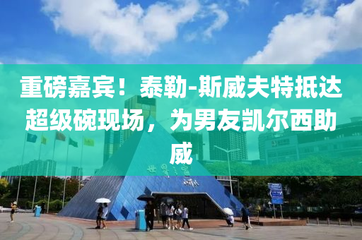 重磅嘉賓！泰勒-斯威夫特抵達超級碗現(xiàn)場，為男友凱爾西助威