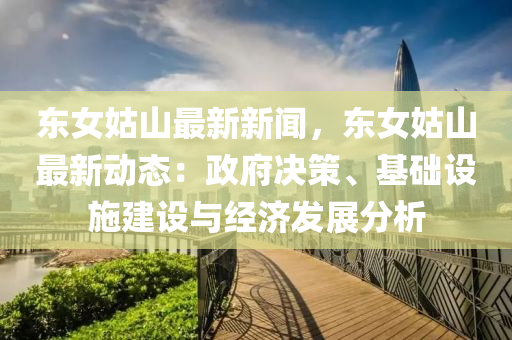 東女姑山最新新聞，東女姑山最新動態(tài)：政府決策、基礎(chǔ)設(shè)施建設(shè)與經(jīng)濟發(fā)展分析