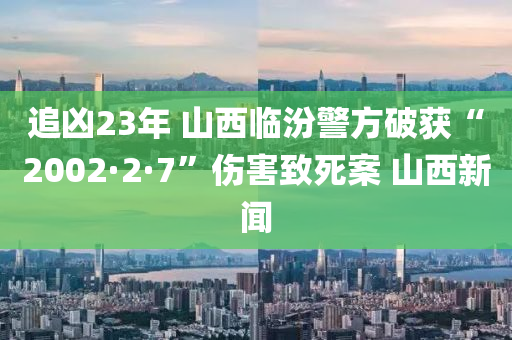 追兇23年 山西臨汾警方破獲“2002·2·7”傷害致死案 山西新聞