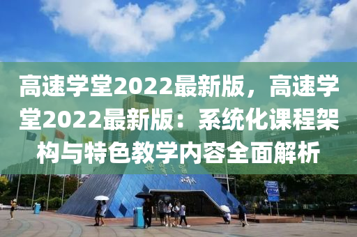 高速學(xué)堂2022最新版，高速學(xué)堂2022最新版：系統(tǒng)化課程架構(gòu)與特色教學(xué)內(nèi)容全面解析